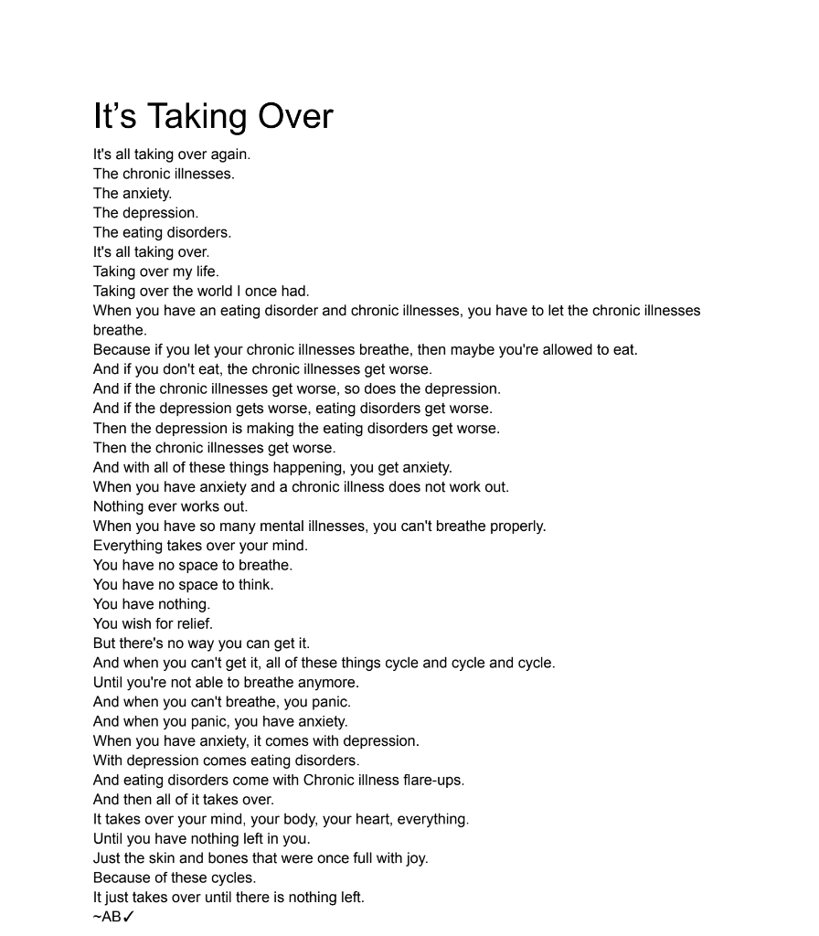 It’s Taking Over It's all taking over again. The chronic illnesses. The anxiety. The depression. The eating disorders. It's all taking over. Taking over my life. Taking over the world I once had. When you have an eating disorder and chronic illnesses, you have to let the chronic illnesses breathe. Because if you let your chronic illnesses breathe, then maybe you're allowed to eat. And if you don't eat, the chronic illnesses get worse. And if the chronic illnesses get worse, so does the depression. And if the depression gets worse, eating disorders get worse. Then the depression is making the eating disorders get worse. Then the chronic illnesses get worse. And with all of these things happening, you get anxiety. When you have anxiety and a chronic illness does not work out. Nothing ever works out. When you have so many mental illnesses, you can't breathe properly. Everything takes over your mind. You have no space to breathe. You have no space to think. You have nothing. You wish for relief. But there's no way you can get it. And when you can't get it, all of these things cycle and cycle and cycle. Until you're not able to breathe anymore. And when you can't breathe, you panic. And when you panic, you have anxiety. When you have anxiety, it comes with depression. With depression comes eating disorders. And eating disorders come with Chronic illness flare-ups. And then all of it takes over. It takes over your mind, your body, your heart, everything. Until you have nothing left in you. Just the skin and bones that were once full with joy. Because of these cycles. It just takes over until there is nothing left. ~AB✓